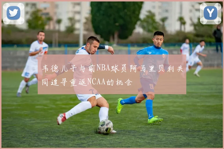 韦德儿子与前NBA球员阿马里贝利共同追寻重返NCAA的机会