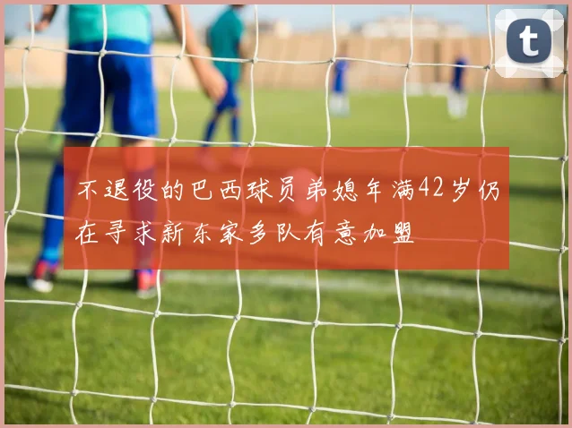 不退役的巴西球员弟媳年满42岁仍在寻求新东家多队有意加盟