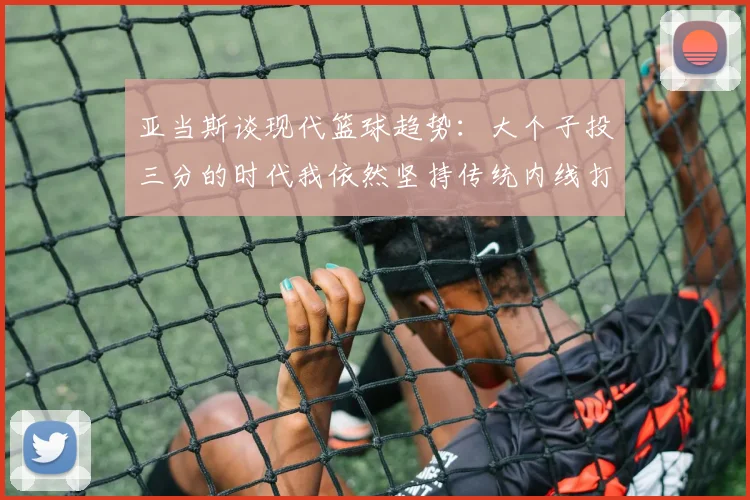 亚当斯谈现代篮球趋势：大个子投三分的时代我依然坚持传统内线打法