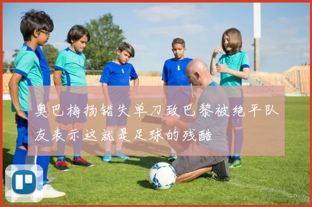 奥巴梅扬错失单刀致巴黎被绝平队友表示这就是足球的残酷