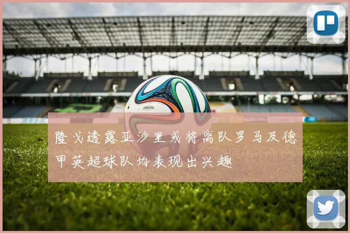 隆戈透露亚沙里或将离队罗马及德甲英超球队均表现出兴趣