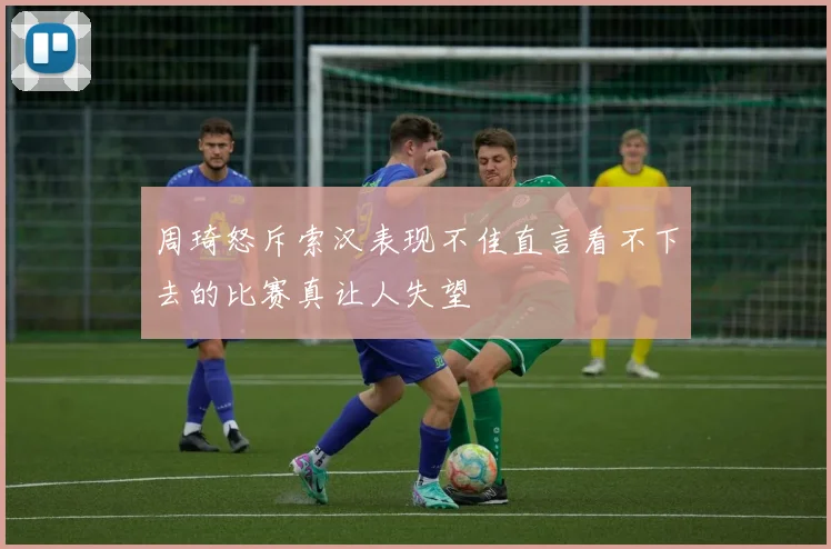 周琦怒斥索汉表现不佳直言看不下去的比赛真让人失望