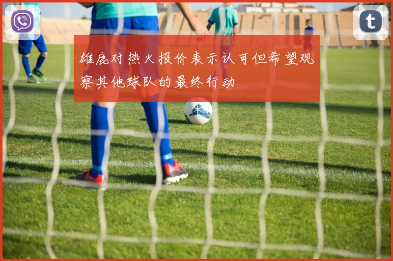 雄鹿对热火报价表示认可但希望观察其他球队的最终行动