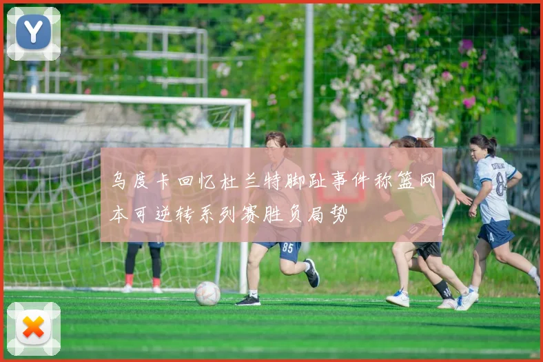 乌度卡回忆杜兰特脚趾事件称篮网本可逆转系列赛胜负局势