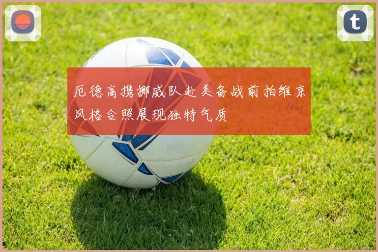 厄德高携挪威队赴美备战前拍维京风格合照展现独特气质