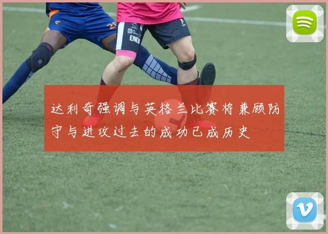 达利奇强调与英格兰比赛将兼顾防守与进攻过去的成功已成历史