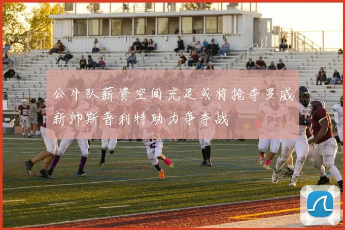 公牛队薪资空间充足或将抢夺罗威新帅斯普利特助力争夺战