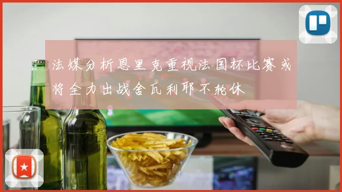 法媒分析恩里克重视法国杯比赛或将全力出战舍瓦利耶不轮休