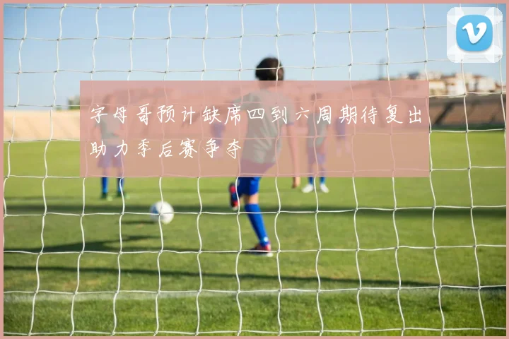 字母哥预计缺席四到六周期待复出助力季后赛争夺