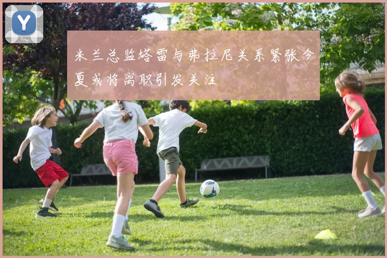 米兰总监塔雷与弗拉尼关系紧张今夏或将离职引发关注