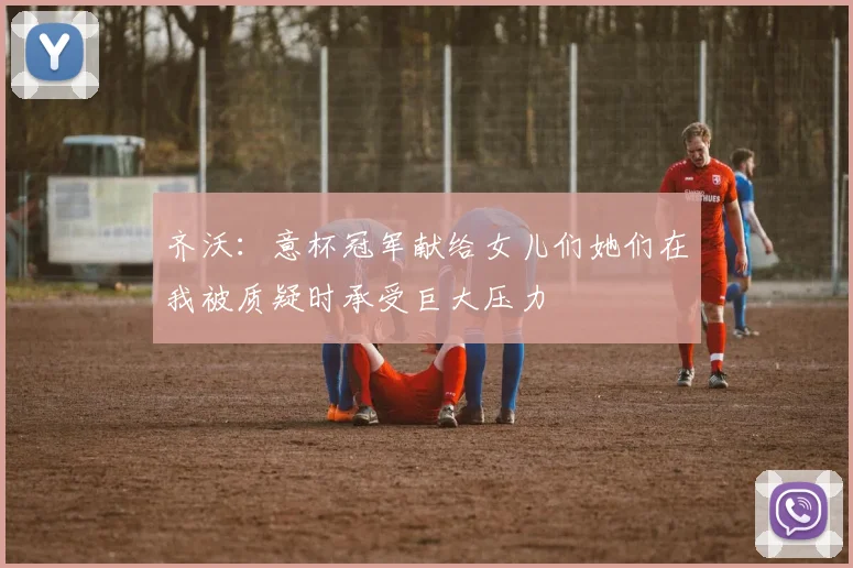 齐沃：意杯冠军献给女儿们她们在我被质疑时承受巨大压力