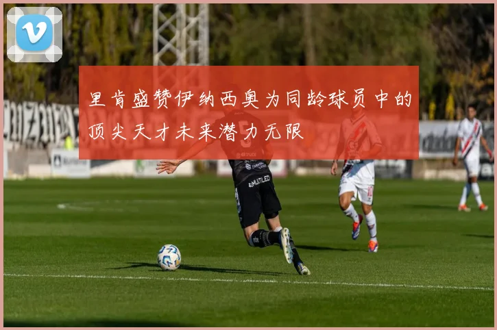 里肯盛赞伊纳西奥为同龄球员中的顶尖天才未来潜力无限