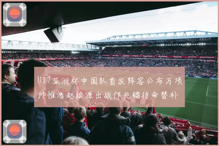 U17亚洲杯中国队首发阵容公布万项帅惟浩赵松源出战邝兆镭待命替补