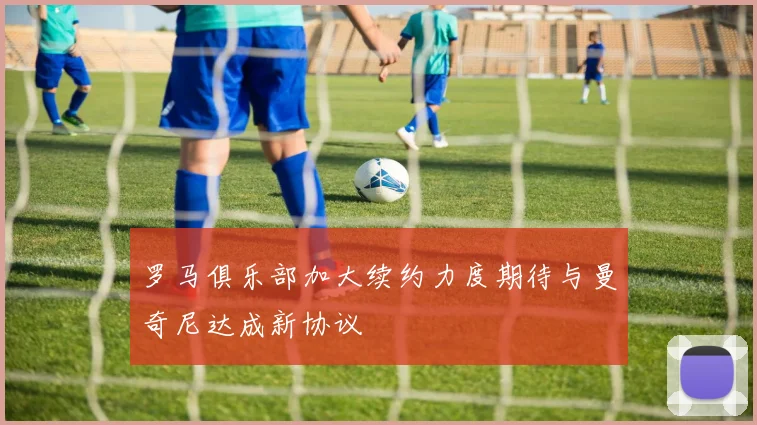罗马俱乐部加大续约力度期待与曼奇尼达成新协议