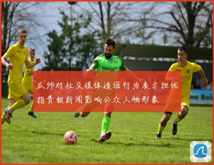 瓜帅对社交媒体造谣行为表示担忧指责假新闻影响公众人物形象