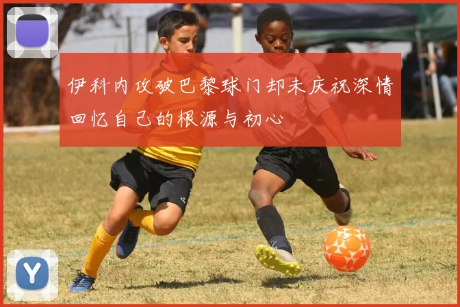 伊科内攻破巴黎球门却未庆祝深情回忆自己的根源与初心