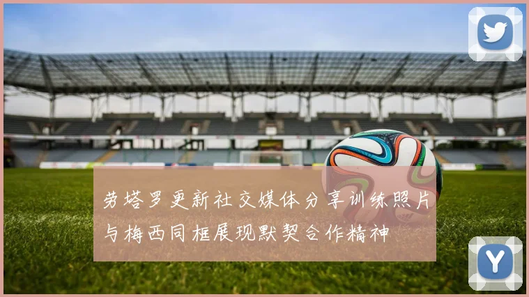 劳塔罗更新社交媒体分享训练照片与梅西同框展现默契合作精神