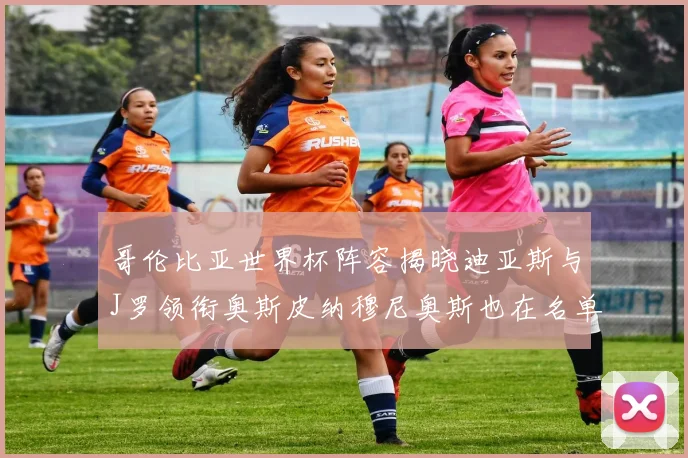 哥伦比亚世界杯阵容揭晓迪亚斯与J罗领衔奥斯皮纳穆尼奥斯也在名单中