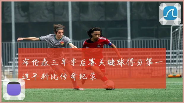 布伦森三年季后赛关键球得分第一追平科比传奇纪录