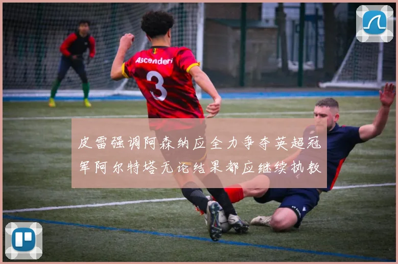 皮雷强调阿森纳应全力争夺英超冠军阿尔特塔无论结果都应继续执教
