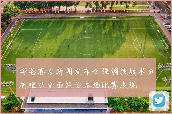 海港赛后新闻发布会强调技战术分析难以全面评估本场比赛表现