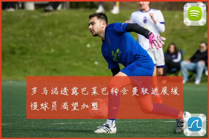 罗马诺透露巴莱巴转会曼联进展缓慢球员渴望加盟